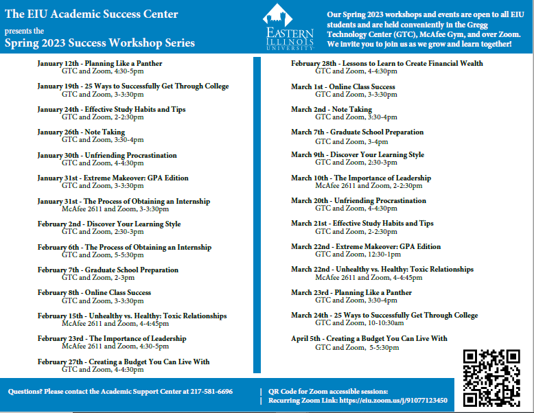 Our Spring 2023 workshops and events are open to all EIU students and are held conveniently in the Gregg Technology Center (GTC), McAfee Gym, and over Zoom. We invite you to join us as we grow and learn together! January 12th - Planning Like a Panther GTC and Zoom, 4:30-5pm January 19th - 25 Ways to Successfully Get Through College GTC and Zoom, 3-3:30pm January 24th - Effective Study Habits and Tips GTC and Zoom, 2-2:30pm January 26th - Note Taking GTC and Zoom, 3:30-4pm January 30th - Unfriending Procrastination GTC and Zoom, 4-4:30pm January 31st - Extreme Makeover: GPA Edition GTC and Zoom, 3-3:30pm January 31st - The Process of Obtaining an Internship McAfee 2611 and Zoom, 3-3:30pm February 2nd - Discover Your Learning Style GTC and Zoom, 2:30-3pm February 6th - The Process of Obtaining an Internship GTC and Zoom, 5-5:30pm February 7th - Graduate School Preparation GTC and Zoom, 2-3pm February 8th - Online Class Success GTC and Zoom, 3-3:30pm February 15th - Unhealthy vs. Healthy: Toxic Relationships McAfee 2611 and Zoom, 4-4:45pm February 23rd - The Importance of Leadership McAfee 2611 and Zoom, 4:30-5pm February 27th - Creating a Budget You Can Live With GTC and Zoom, 4-4:30pm February 28th - Lessons to Learn to Create Financial Wealth GTC and Zoom, 4-4:30pm March 1st - Online Class Success GTC and Zoom, 3-3:30pm March 2nd - Note Taking GTC and Zoom, 3:30-4pm March 7th - Graduate School Preparation GTC and Zoom, 3-4pm March 9th - Discover Your Learning Style GTC and Zoom, 2:30-3pm March 10th - The Importance of Leadership McAfee 2611 and Zoom, 2-2:30pm March 20th - Unfriending Procrastination GTC and Zoom, 4-4:30pm March 21st - Effective Study Habits and Tips GTC and Zoom, 2-2:30pm March 22nd - Extreme Makeover: GPA Edition GTC and Zoom, 12:30-1pm March 22nd - Unhealthy vs. Healthy: Toxic Relationships McAfee 2611 and Zoom, 4-4:45pm March 23rd - Planning Like a Panther GTC and Zoom, 3:30-4pm March 24th - 25 Ways to Successfully Get Through College GTC and Zoom, 10-10:30am April 5th - Creating a Budget You Can Live With GTC and Zoom, 5-5:30pm Questions? Please contact the Academic Support Center at 217-581-6696 | QR Code for Zoom accessible sessions: | Recurring Zoom Link: https://eiu.zoom.us/j/91077123450